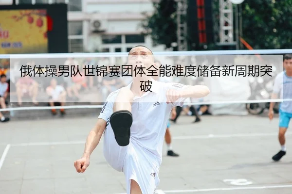 俄体操男队世锦赛团体全能难度储备新周期突破