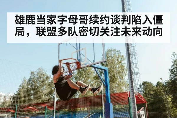 雄鹿当家字母哥续约谈判陷入僵局,联盟多队密切关注未来动向