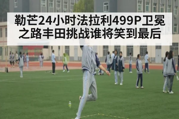 勒芒24小时法拉利499P卫冕之路丰田挑战谁将笑到最后